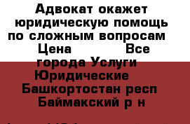 Адвокат окажет юридическую помощь по сложным вопросам  › Цена ­ 1 200 - Все города Услуги » Юридические   . Башкортостан респ.,Баймакский р-н